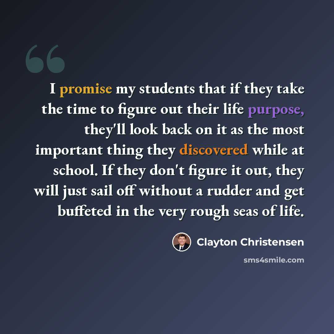 “I promise my students that if they take the time to figure out their life purpose, they'll look back on it as the most important thing they discovered while at school. If they don't figure it out, they will just sail off without a rudder and get buffeted in the very rough seas of life.” quote by Clayton Christensen