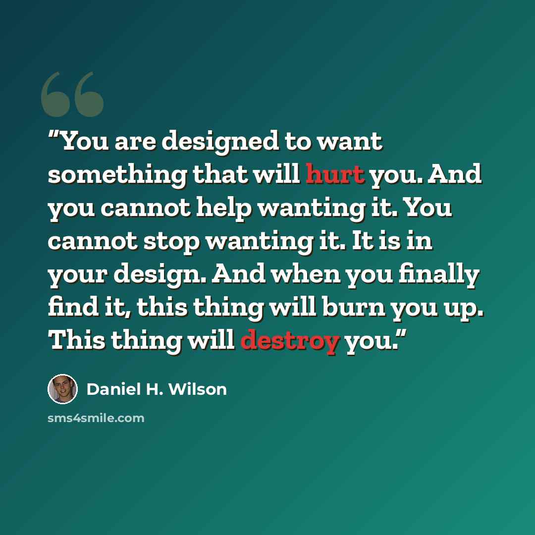 “You are designed to want something that will hurt you. And you cannot help wanting it. You cannot stop wanting it. It is in your design. And when you finally find it, this thing will burn you up. This thing will destroy you.” quote by Daniel H. Wilson