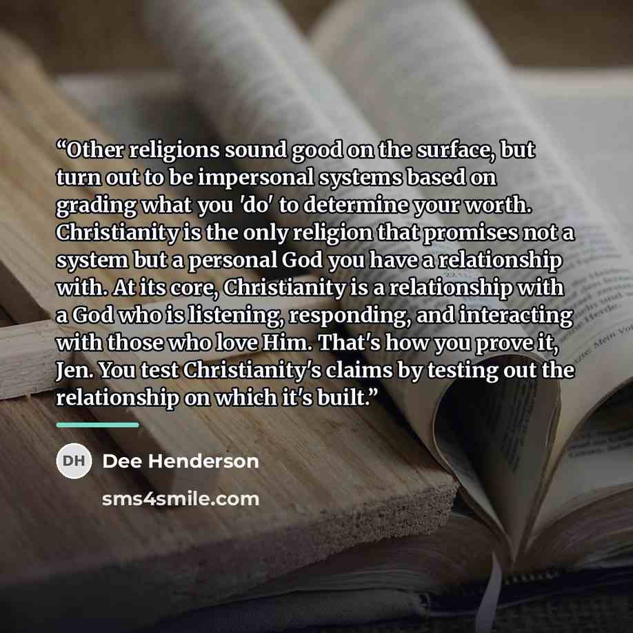 “Other religions sound good on the surface, but turn out to be impersonal systems based on grading what you 'do' to determine your worth. Christianity is the only religion that promises not a system but a personal God you have a relationship with. At its core, Christianity is a relationship with a…” quote by Dee Henderson