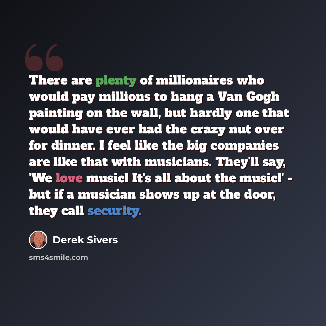 “There are plenty of millionaires who would pay millions to hang a Van Gogh painting on the wall, but hardly one that would have ever had the crazy nut over for dinner. I feel like the big companies are like that with musicians. They'll say, 'We love music! It's all about the music!' - but if a…” quote by Derek Sivers
