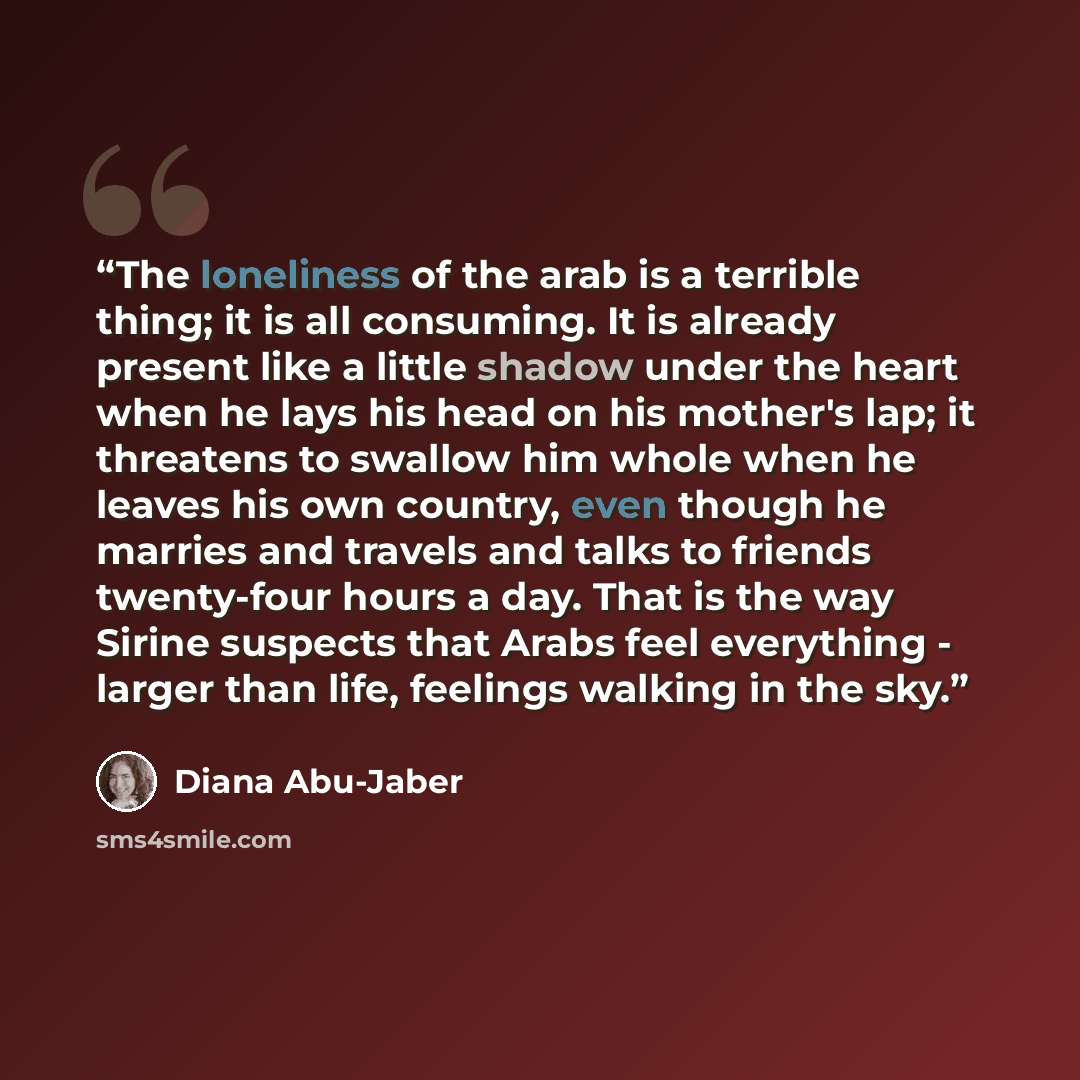 “The loneliness of the arab is a terrible thing; it is all consuming. It is already present like a little shadow under the heart when he lays his head on his mother's lap; it threatens to swallow him whole when he leaves his own country, even though he marries and travels and talks to friends…” quote by Diana Abu-Jaber
