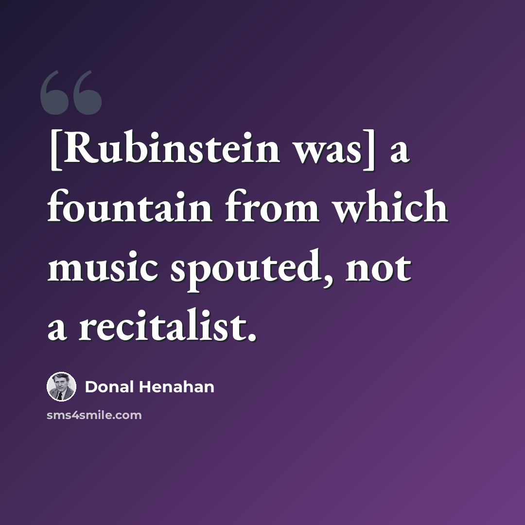 “[Rubinstein was] a fountain from which music spouted, not a recitalist.” quote by Donal Henahan