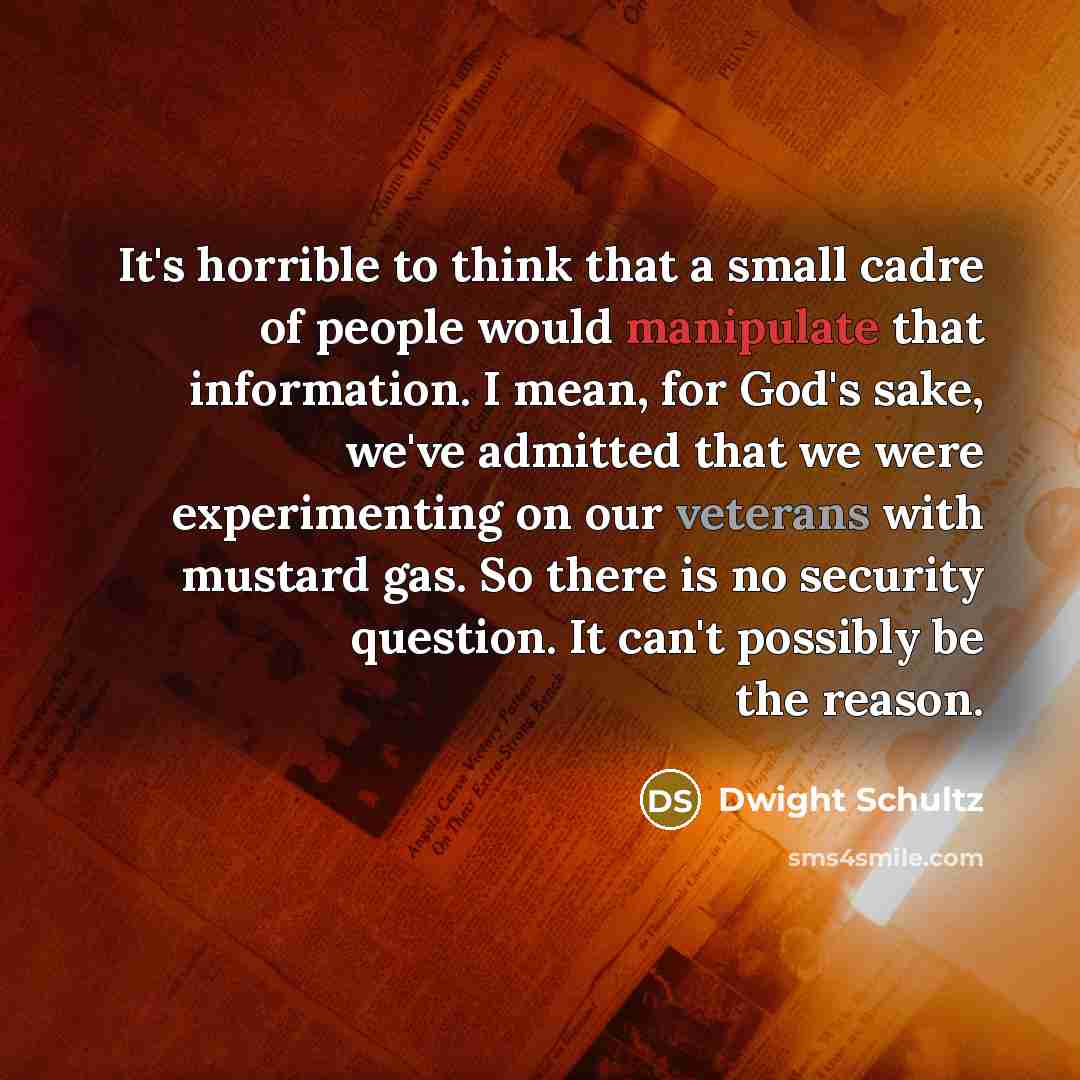 “It's horrible to think that a small cadre of people would manipulate that information. I mean, for God's sake, we've admitted that we were experimenting on our veterans with mustard gas. So there is no security question. It can't possibly be the reason.” quote by Dwight Schultz