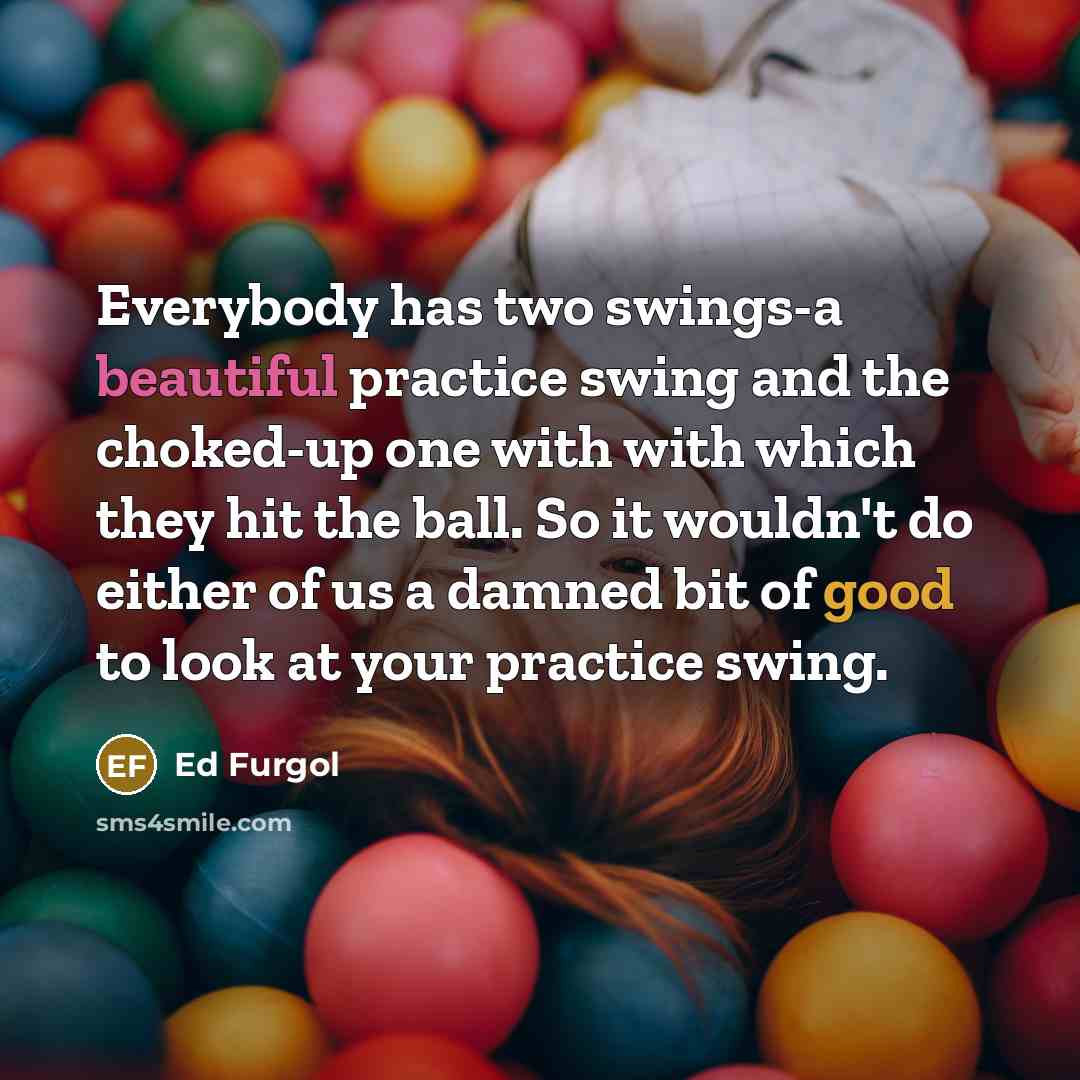 “Everybody has two swings-a beautiful practice swing and the choked-up one with with which they hit the ball. So it wouldn't do either of us a damned bit of good to look at your practice swing.” quote by Ed Furgol