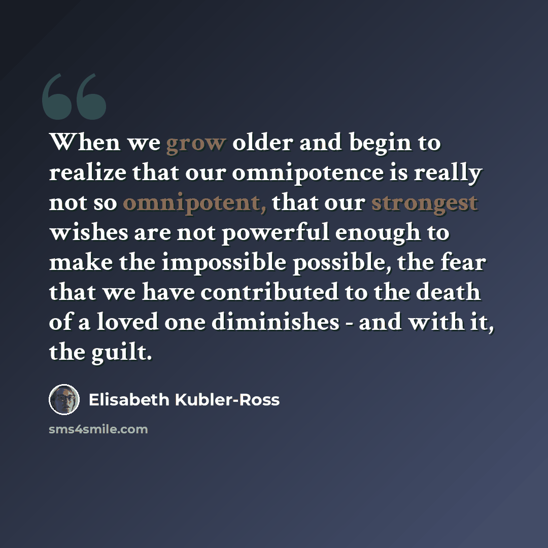 “When we grow older and begin to realize that our omnipotence is really not so omnipotent, that our strongest wishes are not powerful enough to make the impossible possible, the fear that we have contributed to the death of a loved one diminishes - and with it, the guilt.” quote by Elisabeth Kubler-Ross
