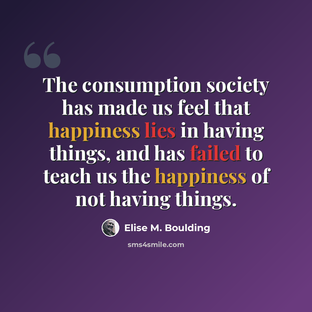 “The consumption society has made us feel that happiness lies in having things, and has failed to teach us the happiness of not having things.” quote by Elise M. Boulding