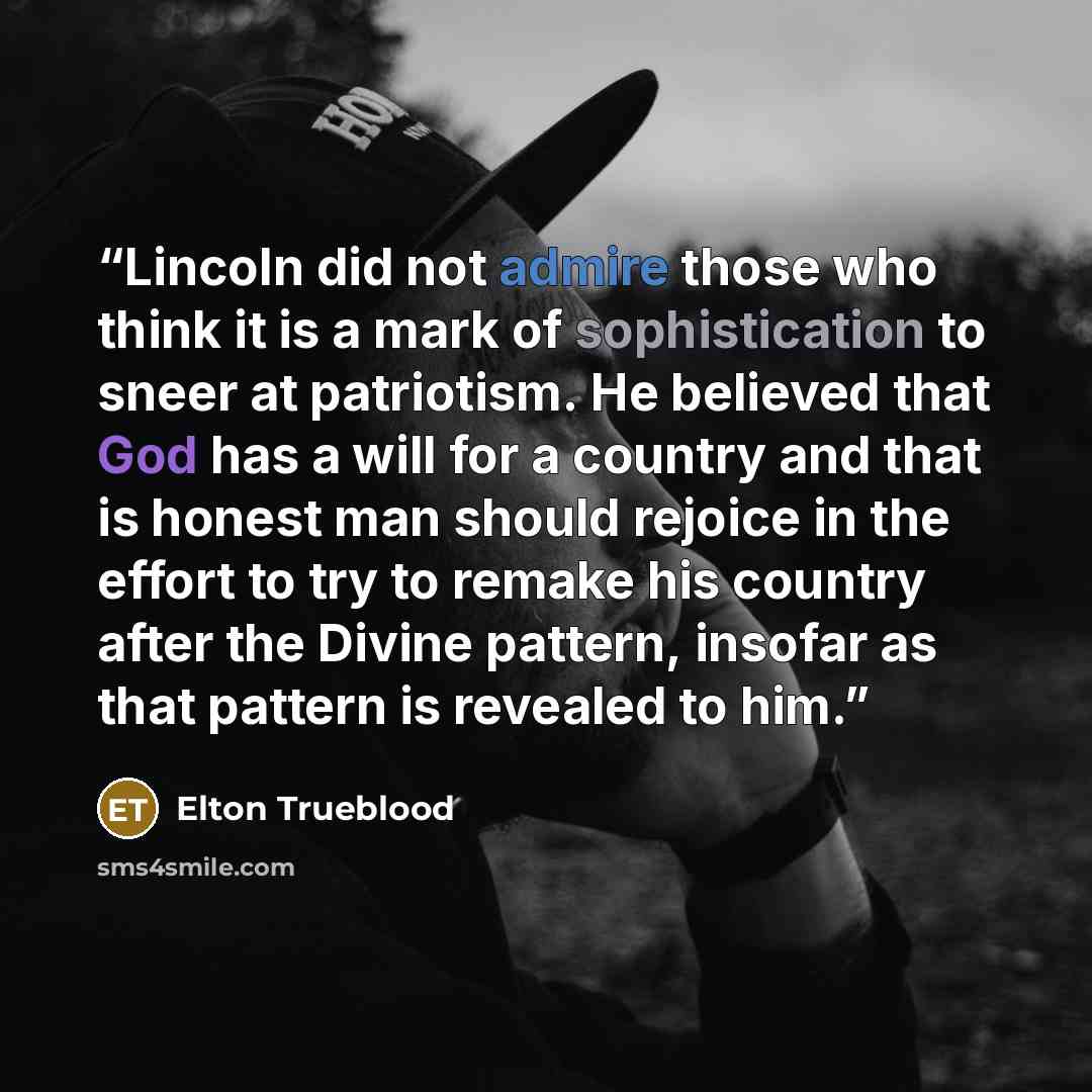 “Lincoln did not admire those who think it is a mark of sophistication to sneer at patriotism. He believed that God has a will for a country and that is honest man should rejoice in the effort to try to remake his country after the Divine pattern, insofar as that pattern is revealed to him.” quote by Elton Trueblood