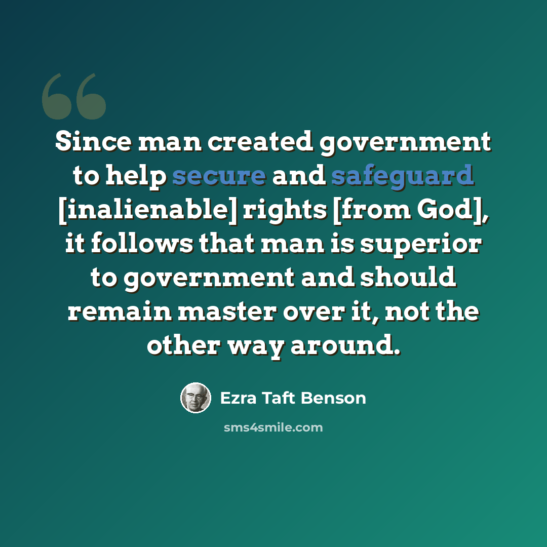 “Since man created government to help secure and safeguard [inalienable] rights [from God], it follows that man is superior to government and should remain master over it, not the other way around.” quote by Ezra Taft Benson