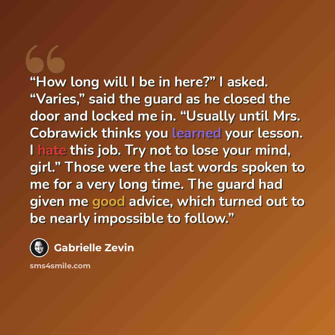 “How long will I be in here?” I asked. “Varies,” said the guard as he closed the door and locked me in. “Usually until Mrs. Cobrawick thinks you learned your lesson. I hate this job. Try not to lose your mind, girl.” Those were the last words spoken to me for a very long time. The guard had given…” quote by Gabrielle Zevin