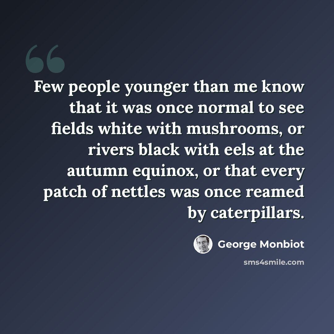 “Few people younger than me know that it was once normal to see fields white with mushrooms, or rivers black with eels at the autumn equinox, or that every patch of nettles was once reamed by caterpillars.” quote by George Monbiot