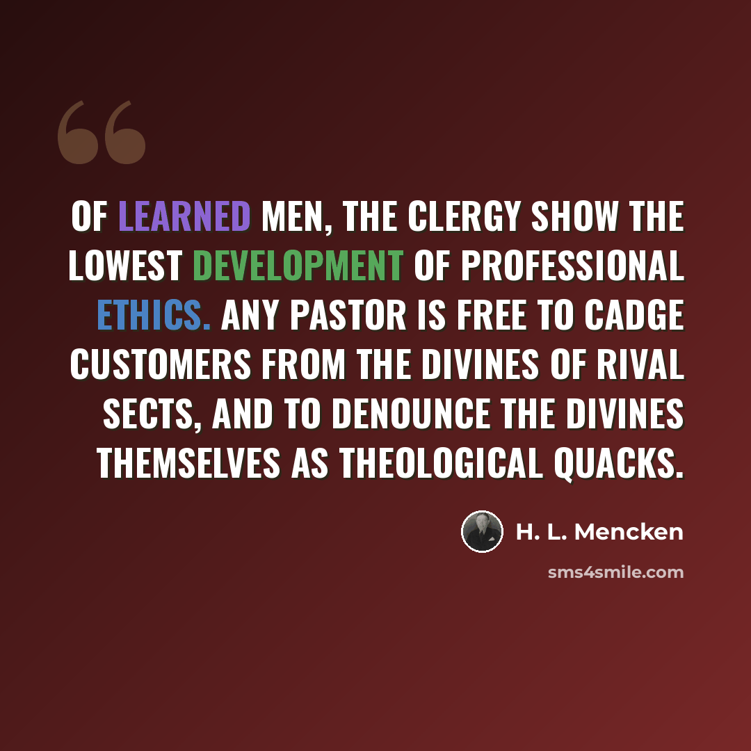 “Of learned men, the clergy show the lowest development of professional ethics. Any pastor is free to cadge customers from the divines of rival sects, and to denounce the divines themselves as theological quacks.” quote by H. L. Mencken