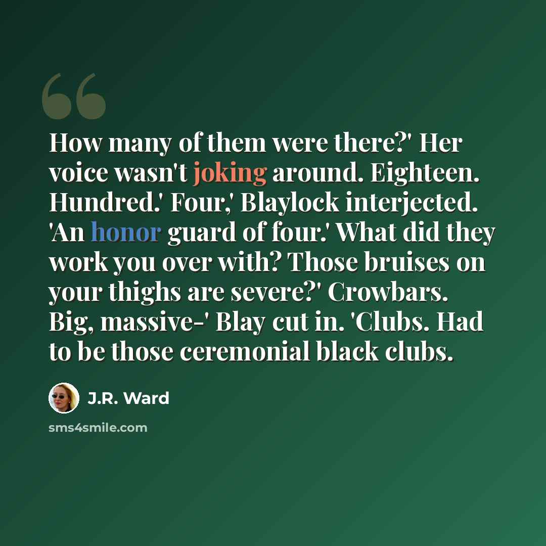 “How many of them were there?' Her voice wasn't joking around. Eighteen. Hundred.' Four,' Blaylock interjected. 'An honor guard of four.' What did they work you over with? Those bruises on your thighs are severe?' Crowbars. Big, massive-' Blay cut in. 'Clubs. Had to be those ceremonial black clubs.” quote by J.R. Ward