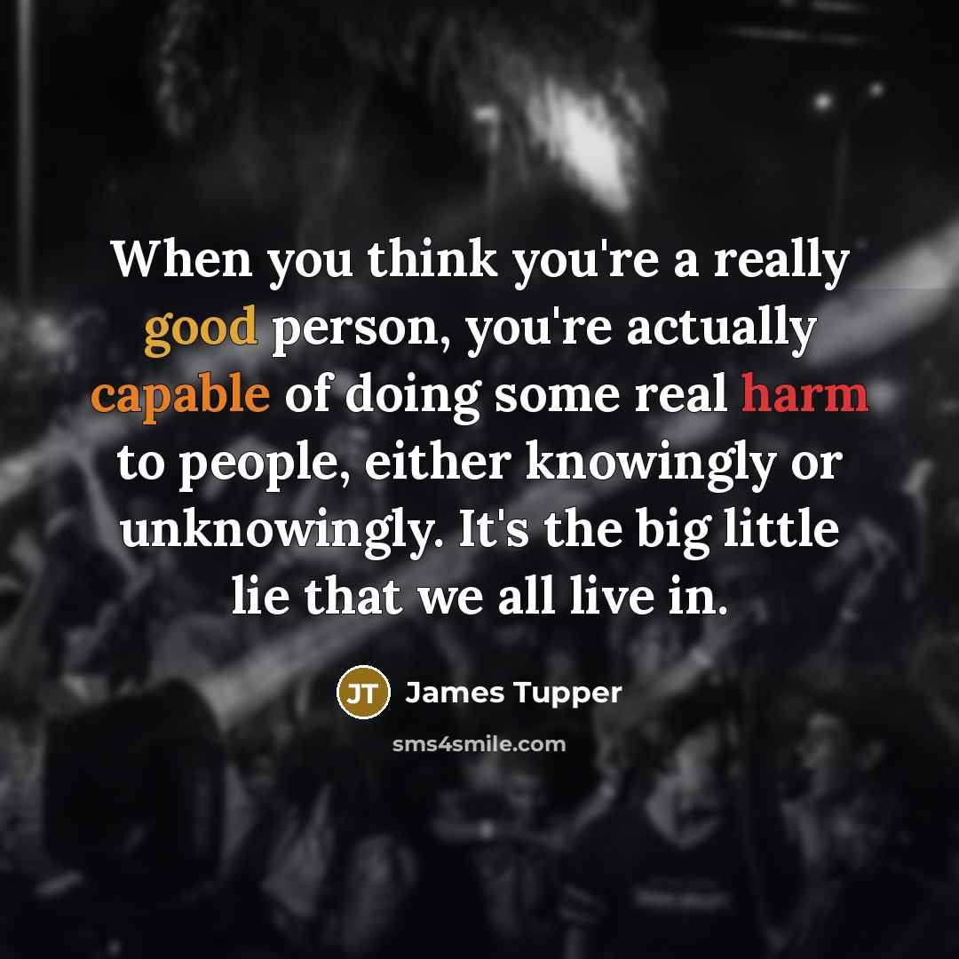 “When you think you're a really good person, you're actually capable of doing some real harm to people, either knowingly or unknowingly. It's the big little lie that we all live in.” quote by James Tupper