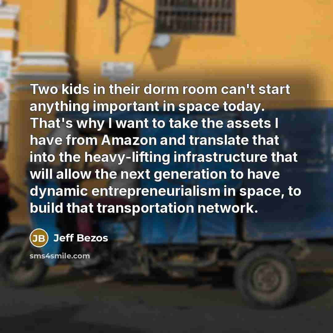 “Two kids in their dorm room can't start anything important in space today. That's why I want to take the assets I have from Amazon and translate that into the heavy-lifting infrastructure that will allow the next generation to have dynamic entrepreneurialism in space, to build that transportation…” quote by Jeff Bezos