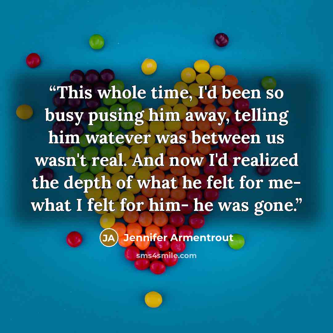 “This whole time, I'd been so busy pusing him away, telling him watever was between us wasn't real. And now I'd realized the depth of what he felt for me- what I felt for him- he was gone.” quote by Jennifer Armentrout