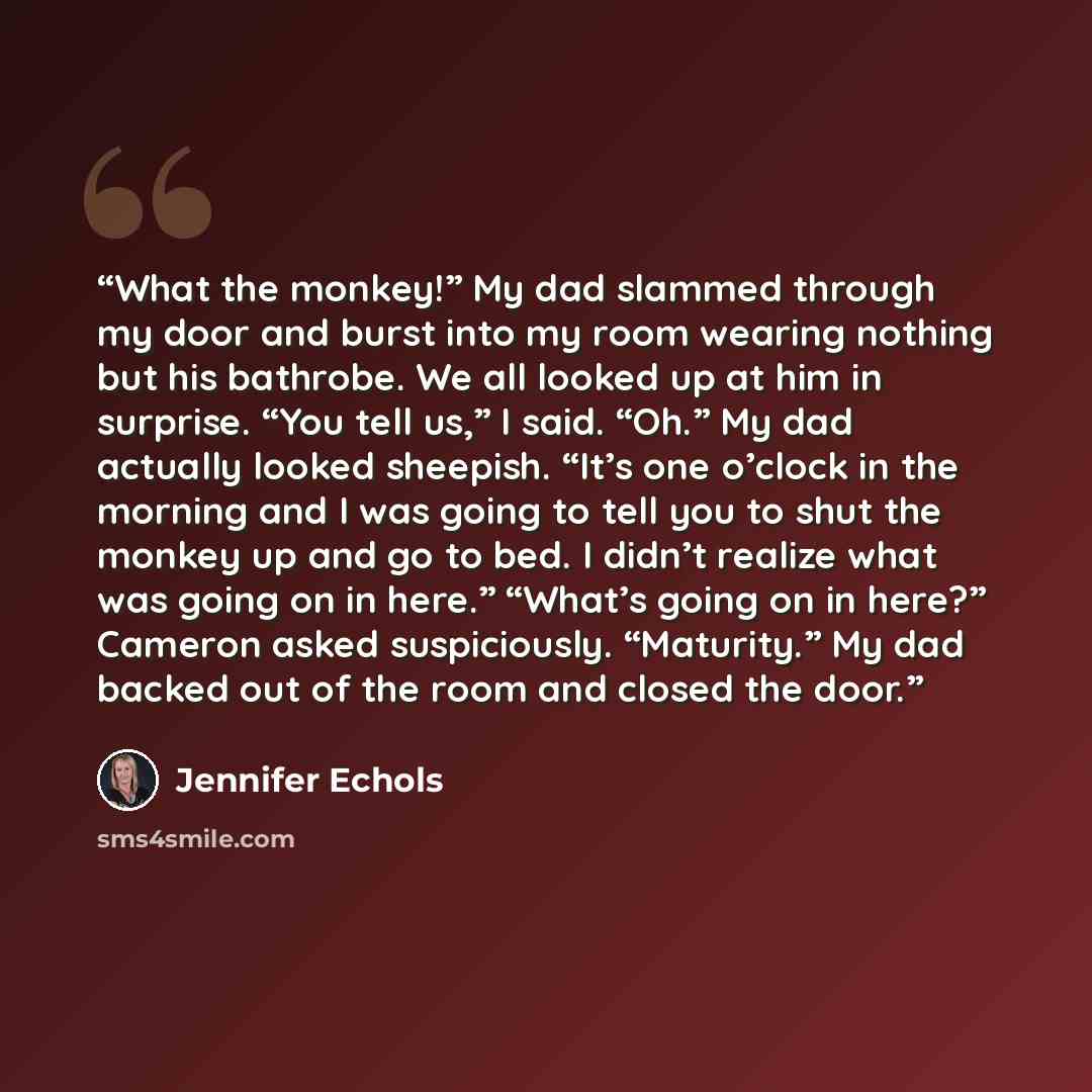 “What the monkey!” My dad slammed through my door and burst into my room wearing nothing but his bathrobe. We all looked up at him in surprise. “You tell us,” I said. “Oh.” My dad actually looked sheepish. “It’s one o’clock in the morning and I was going to tell you to shut the monkey up and go to…” quote by Jennifer Echols