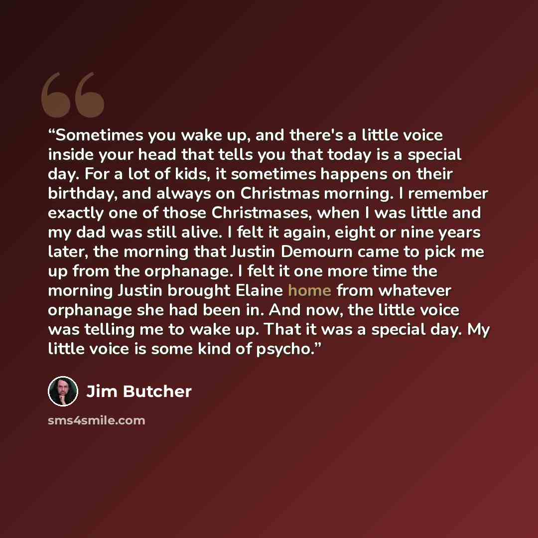 “Sometimes you wake up, and there's a little voice inside your head that tells you that today is a special day. For a lot of kids, it sometimes happens on their birthday, and always on Christmas morning. I remember exactly one of those Christmases, when I was little and my dad was still alive. I…” quote by Jim Butcher