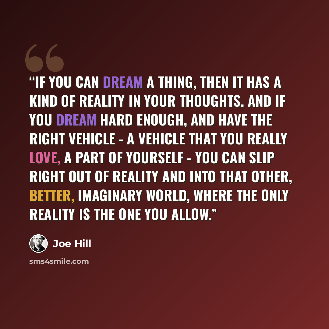 “If you can dream a thing, then it has a kind of reality in your thoughts. And if you dream hard enough, and have the right vehicle - a vehicle that you really love, a part of yourself - you can slip right out of reality and into that other, better, imaginary world, where the only reality is the…” quote by Joe Hill