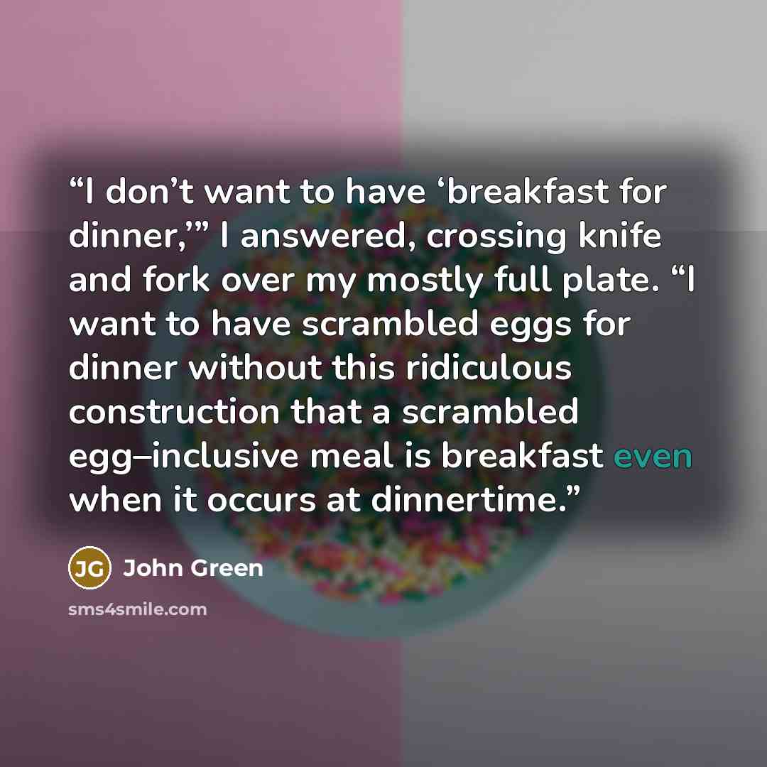 “I don’t want to have ‘breakfast for dinner,’” I answered, crossing knife and fork over my mostly full plate. “I want to have scrambled eggs for dinner without this ridiculous construction that a scrambled egg–inclusive meal is breakfast even when it occurs at dinnertime.” quote by John Green