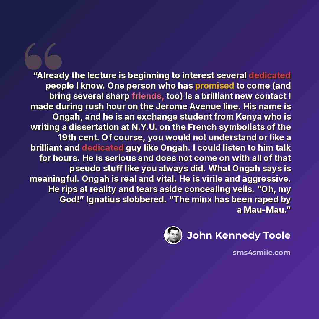 “Already the lecture is beginning to interest several dedicated people I know. One person who has promised to come (and bring several sharp friends, too) is a brilliant new contact I made during rush hour on the Jerome Avenue line. His name is Ongah, and he is an exchange student from Kenya who is…” quote by John Kennedy Toole