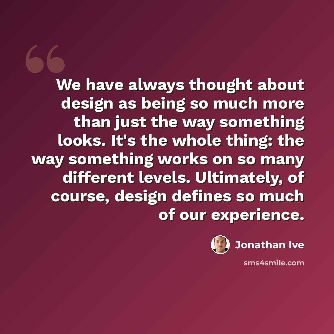 “We have always thought about design as being so much more than just the way something looks. It's the whole thing: the way something works on so many different levels. Ultimately, of course, design defines so much of our experience.” quote by Jonathan Ive