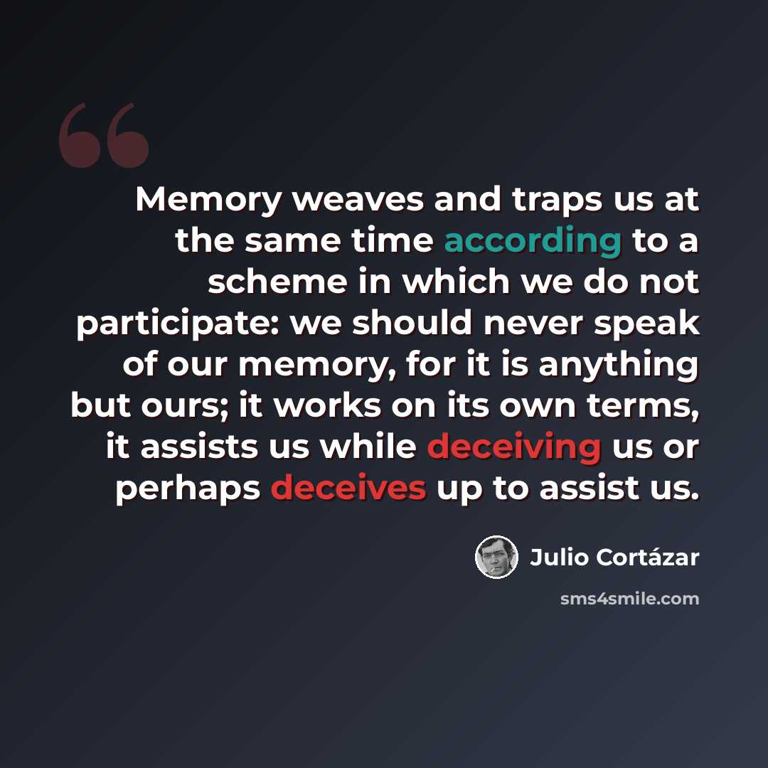 “Memory weaves and traps us at the same time according to a scheme in which we do not participate: we should never speak of our memory, for it is anything but ours; it works on its own terms, it assists us while deceiving us or perhaps deceives up to assist us.” quote by Julio Cortazar