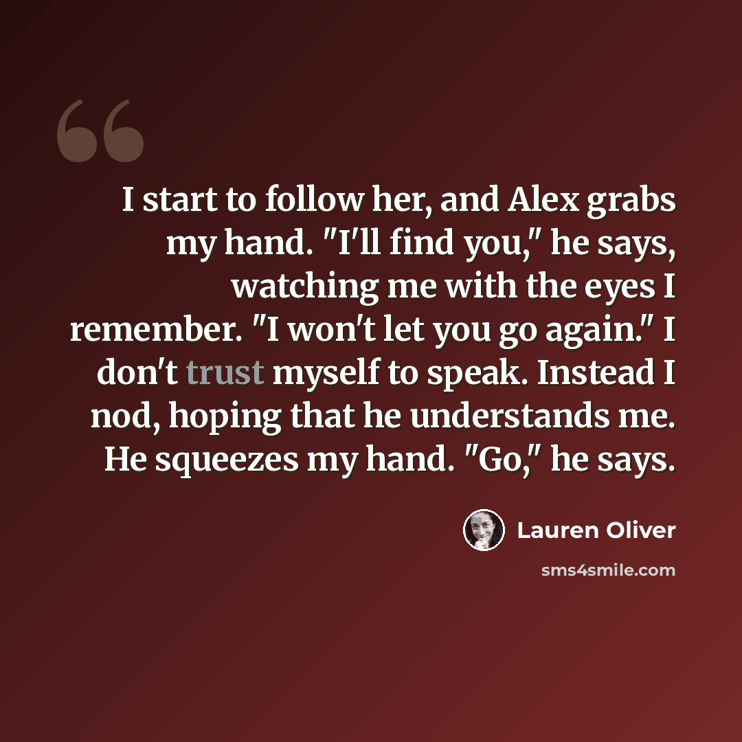 “I start to follow her, and Alex grabs my hand. "I'll find you," he says, watching me with the eyes I remember. "I won't let you go again." I don't trust myself to speak. Instead I nod, hoping that he understands me. He squeezes my hand. "Go," he says.” quote by Lauren Oliver
