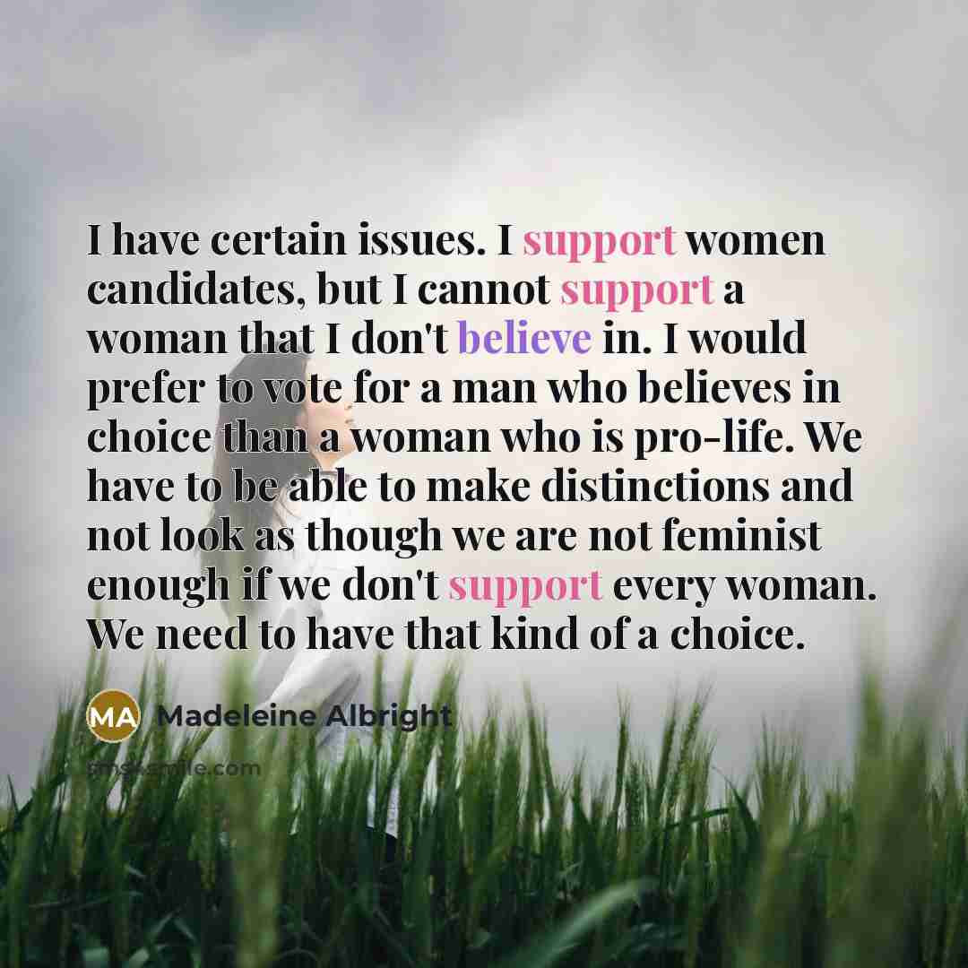 “I have certain issues. I support women candidates, but I cannot support a woman that I don't believe in. I would prefer to vote for a man who believes in choice than a woman who is pro-life. We have to be able to make distinctions and not look as though we are not feminist enough if we don't…” quote by Madeleine Albright