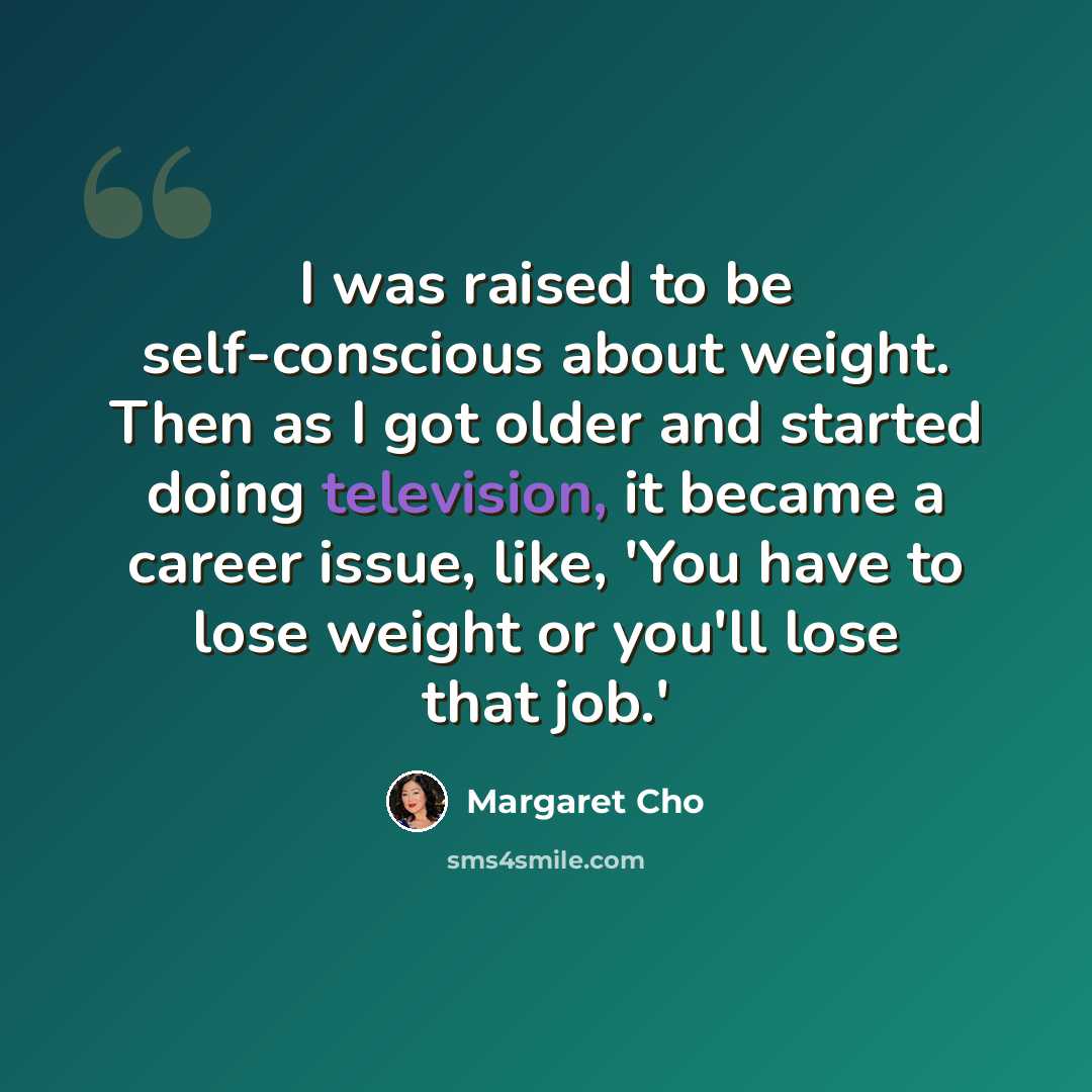 “I was raised to be self-conscious about weight. Then as I got older and started doing television, it became a career issue, like, 'You have to lose weight or you'll lose that job.'” quote by Margaret Cho