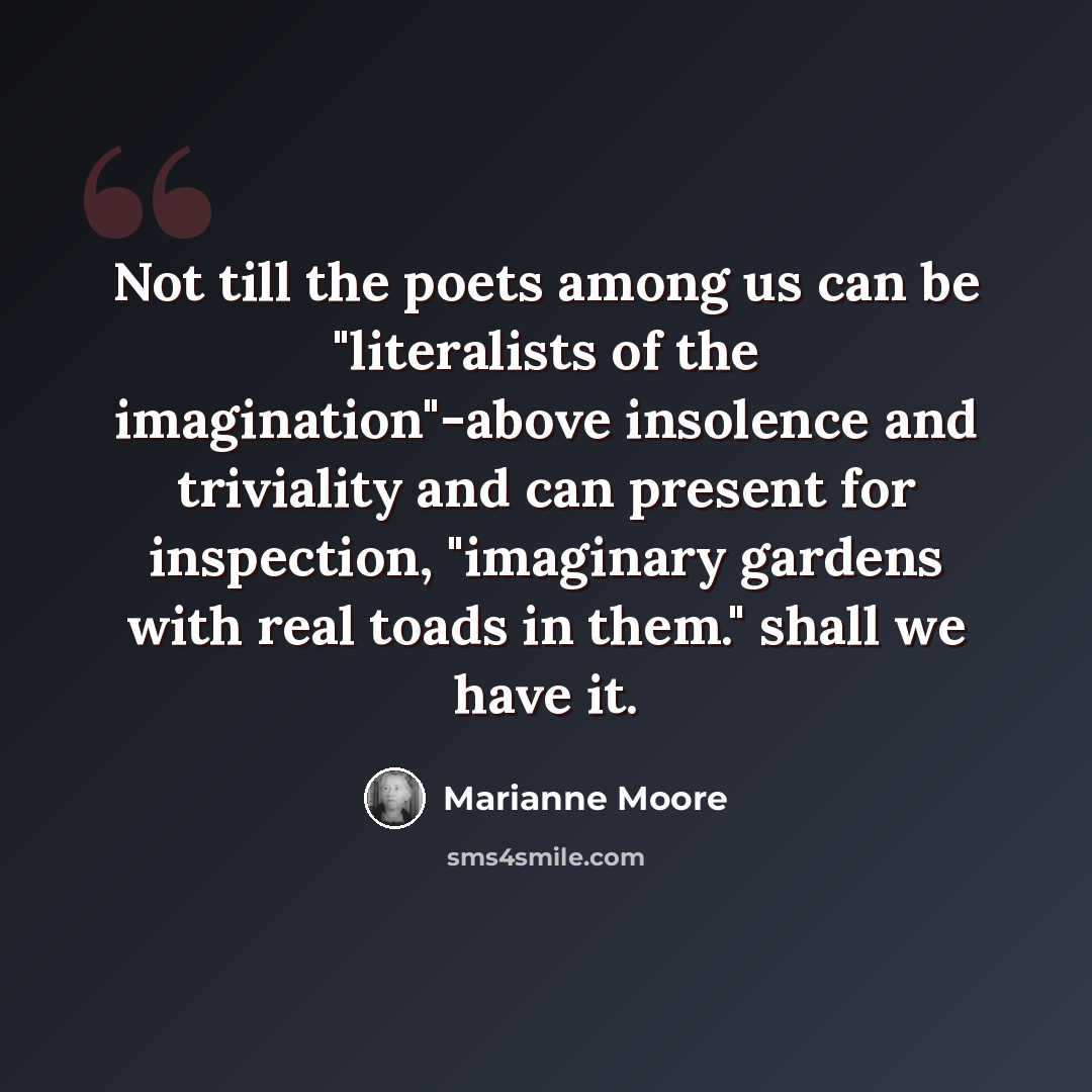 “Not till the poets among us can be "literalists of the imagination"-above insolence and triviality and can present for inspection, "imaginary gardens with real toads in them." shall we have it.” quote by Marianne Moore