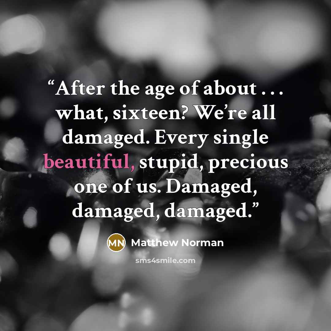 “After the age of about . . . what, sixteen? We’re all damaged. Every single beautiful, stupid, precious one of us. Damaged, damaged, damaged.” quote by Matthew Norman