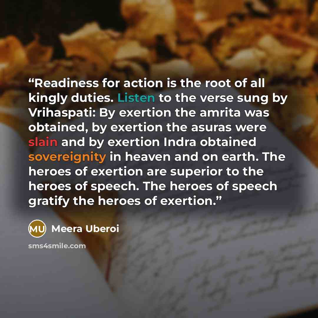“Readiness for action is the root of all kingly duties. Listen to the verse sung by Vrihaspati: By exertion the amrita was obtained, by exertion the asuras were slain and by exertion Indra obtained sovereignity in heaven and on earth. The heroes of exertion are superior to the heroes of speech. The…” quote by Meera Uberoi