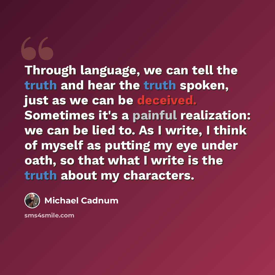 “Through language, we can tell the truth and hear the truth spoken, just as we can be deceived. Sometimes it's a painful realization: we can be lied to. As I write, I think of myself as putting my eye under oath, so that what I write is the truth about my characters.” quote by Michael Cadnum