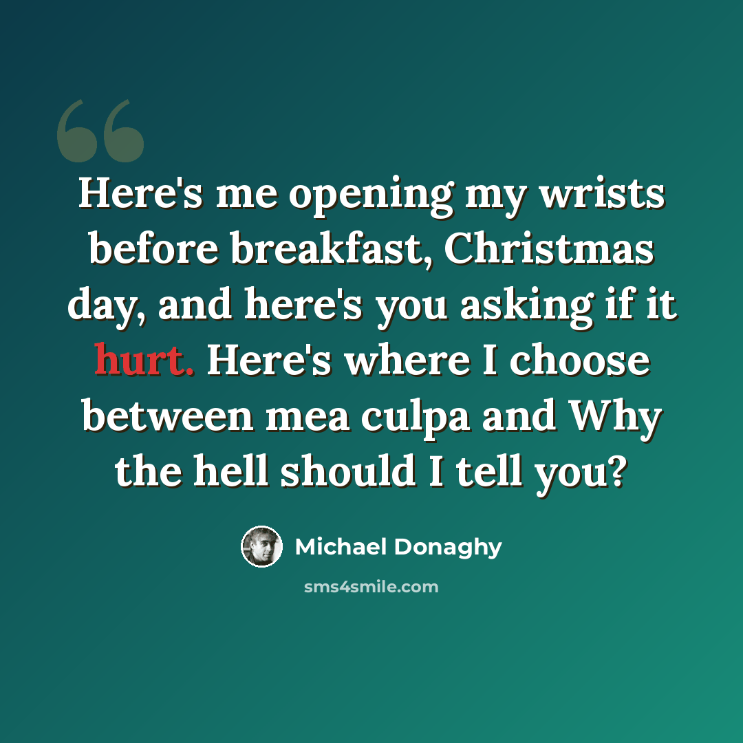 “Here's me opening my wrists before breakfast, Christmas day, and here's you asking if it hurt. Here's where I choose between mea culpa and Why the hell should I tell you?” quote by Michael Donaghy