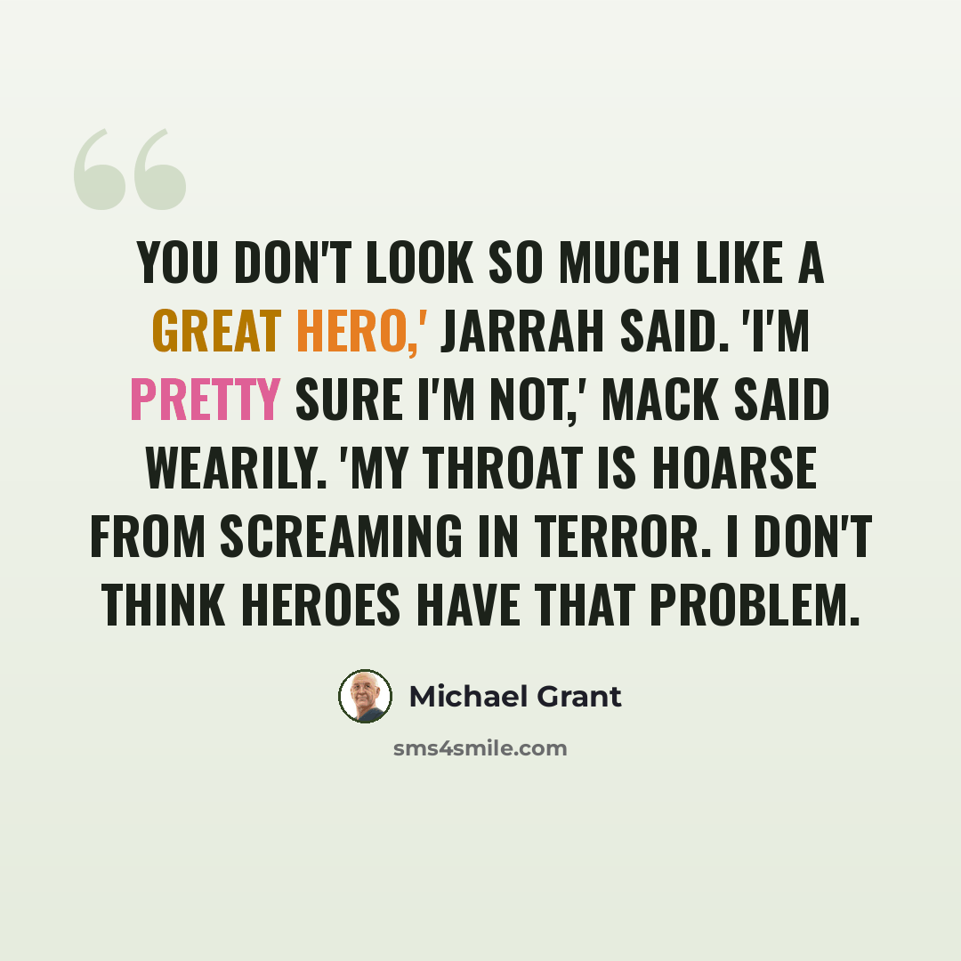 “You don't look so much like a great hero,' Jarrah said. 'I'm pretty sure I'm not,' Mack said wearily. 'My throat is hoarse from screaming in terror. I don't think heroes have that problem.” quote by Michael Grant