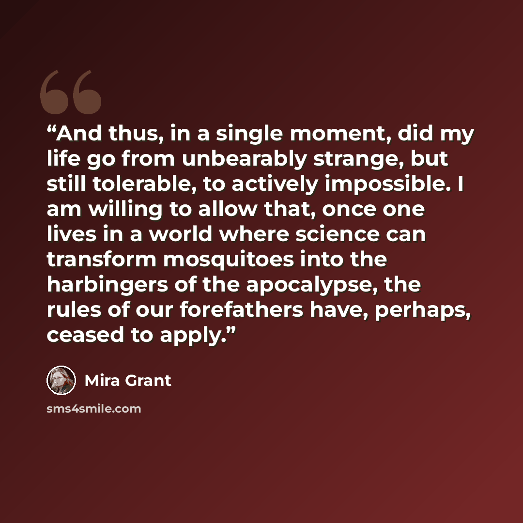 “And thus, in a single moment, did my life go from unbearably strange, but still tolerable, to actively impossible. I am willing to allow that, once one lives in a world where science can transform mosquitoes into the harbingers of the apocalypse, the rules of our forefathers have, perhaps, ceased…” quote by Mira Grant