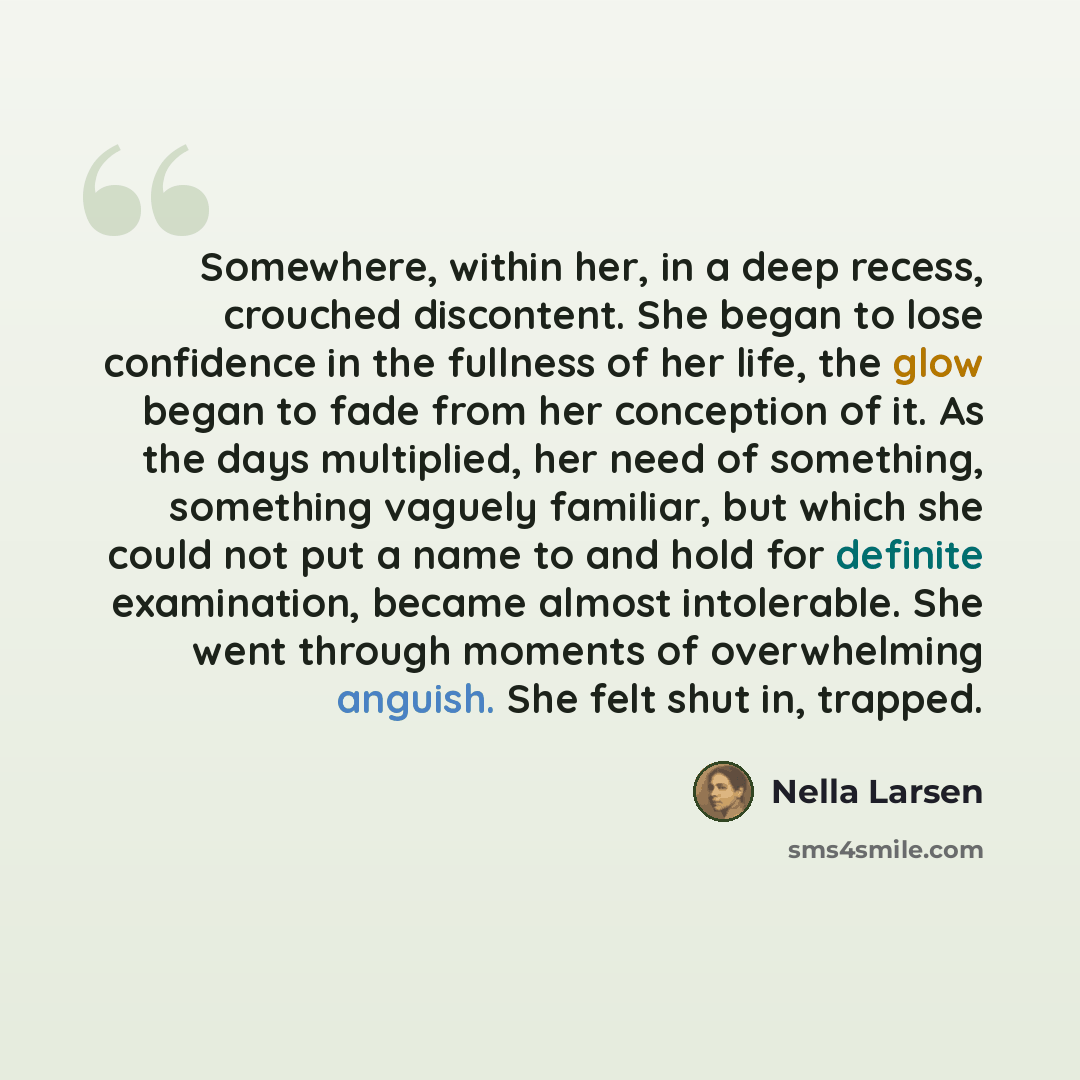 “Somewhere, within her, in a deep recess, crouched discontent. She began to lose confidence in the fullness of her life, the glow began to fade from her conception of it. As the days multiplied, her need of something, something vaguely familiar, but which she could not put a name to and hold for…” quote by Nella Larsen