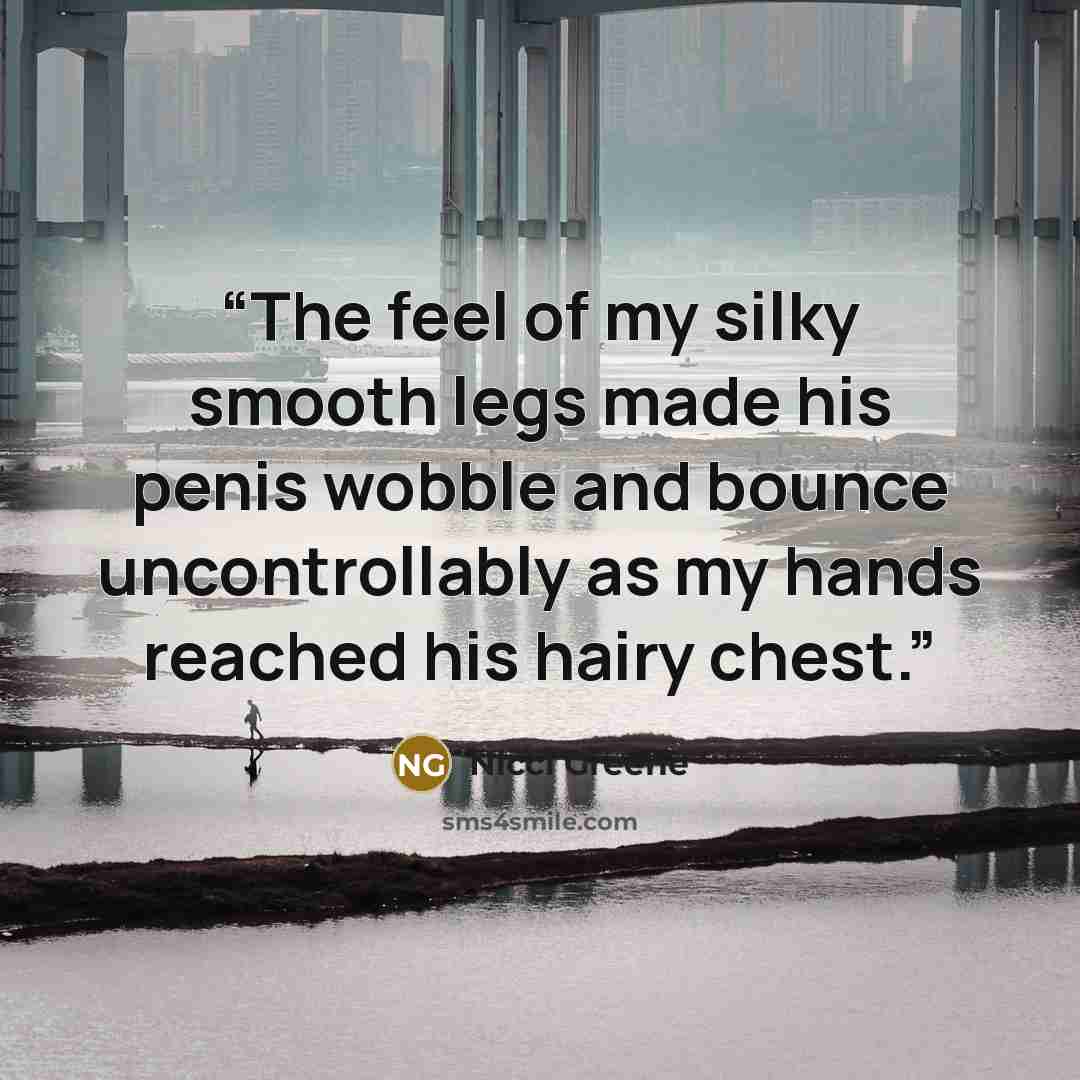 “The feel of my silky smooth legs made his penis wobble and bounce uncontrollably as my hands reached his hairy chest.” quote by Nicci Greene