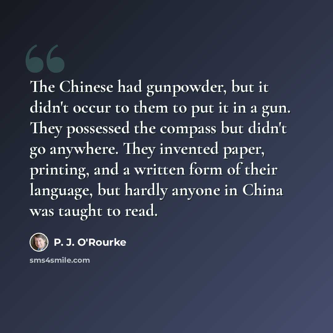 “The Chinese had gunpowder, but it didn't occur to them to put it in a gun. They possessed the compass but didn't go anywhere. They invented paper, printing, and a written form of their language, but hardly anyone in China was taught to read.” quote by P. J. O'Rourke
