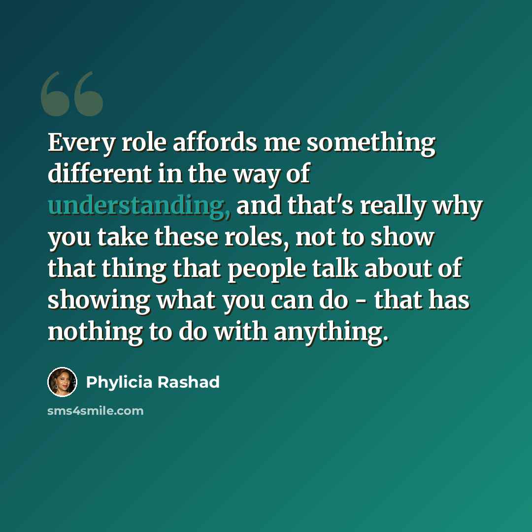 “Every role affords me something different in the way of understanding, and that's really why you take these roles, not to show that thing that people talk about of showing what you can do - that has nothing to do with anything.” quote by Phylicia Rashad