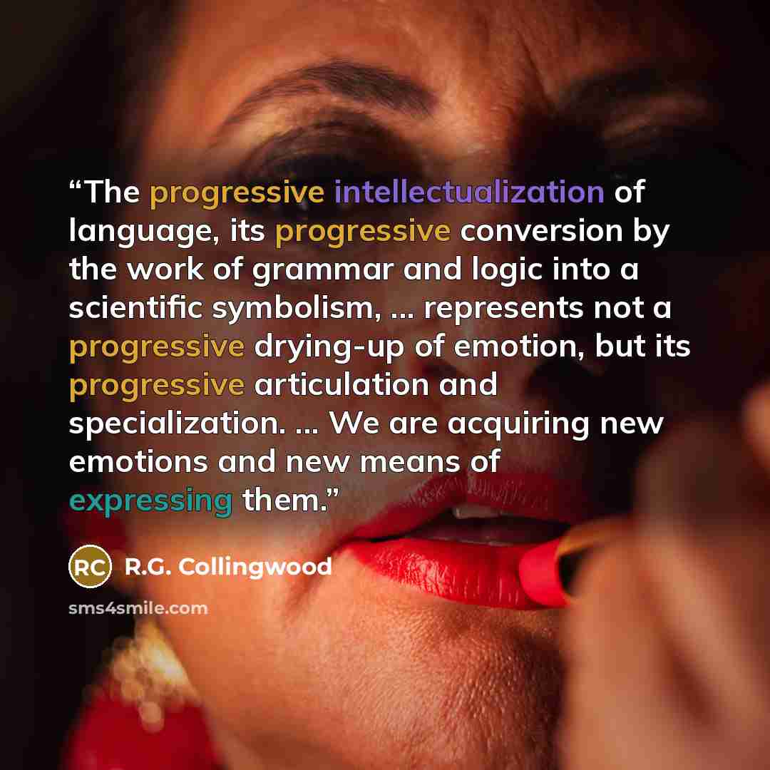 “The progressive intellectualization of language, its progressive conversion by the work of grammar and logic into a scientific symbolism, ... represents not a progressive drying-up of emotion, but its progressive articulation and specialization. ... We are acquiring new emotions and new means of…” quote by R.G. Collingwood