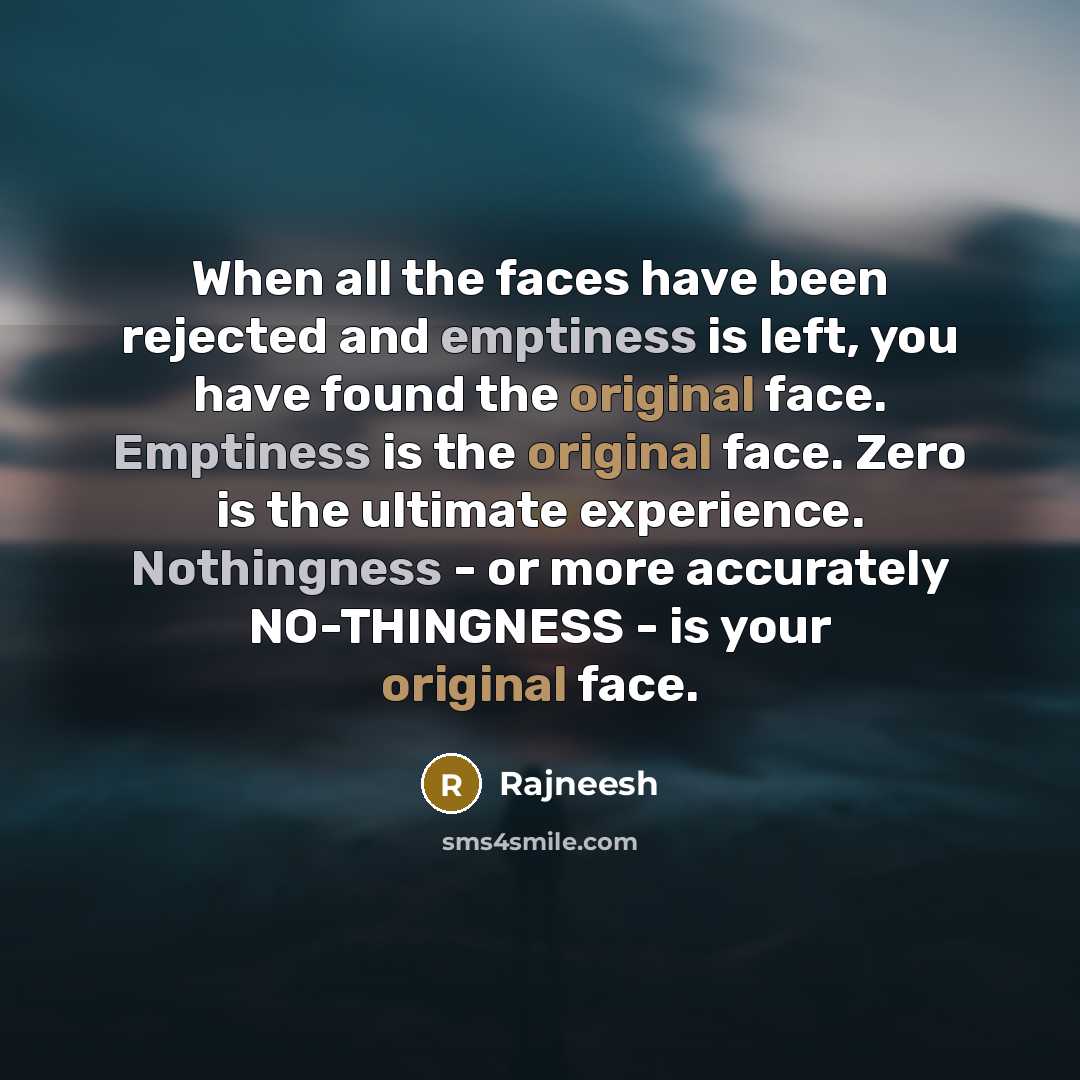 “When all the faces have been rejected and emptiness is left, you have found the original face. Emptiness is the original face. Zero is the ultimate experience. Nothingness - or more accurately NO-THINGNESS - is your original face.” quote by Rajneesh