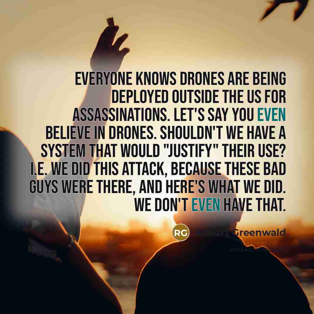 “Everyone knows drones are being deployed outside the US for assassinations. Let's say you even believe in drones. Shouldn't we have a system that would "justify" their use? i.e. we did this attack, because these bad guys were there, and here's what we did. We don't even have that.” quote by Robert Greenwald