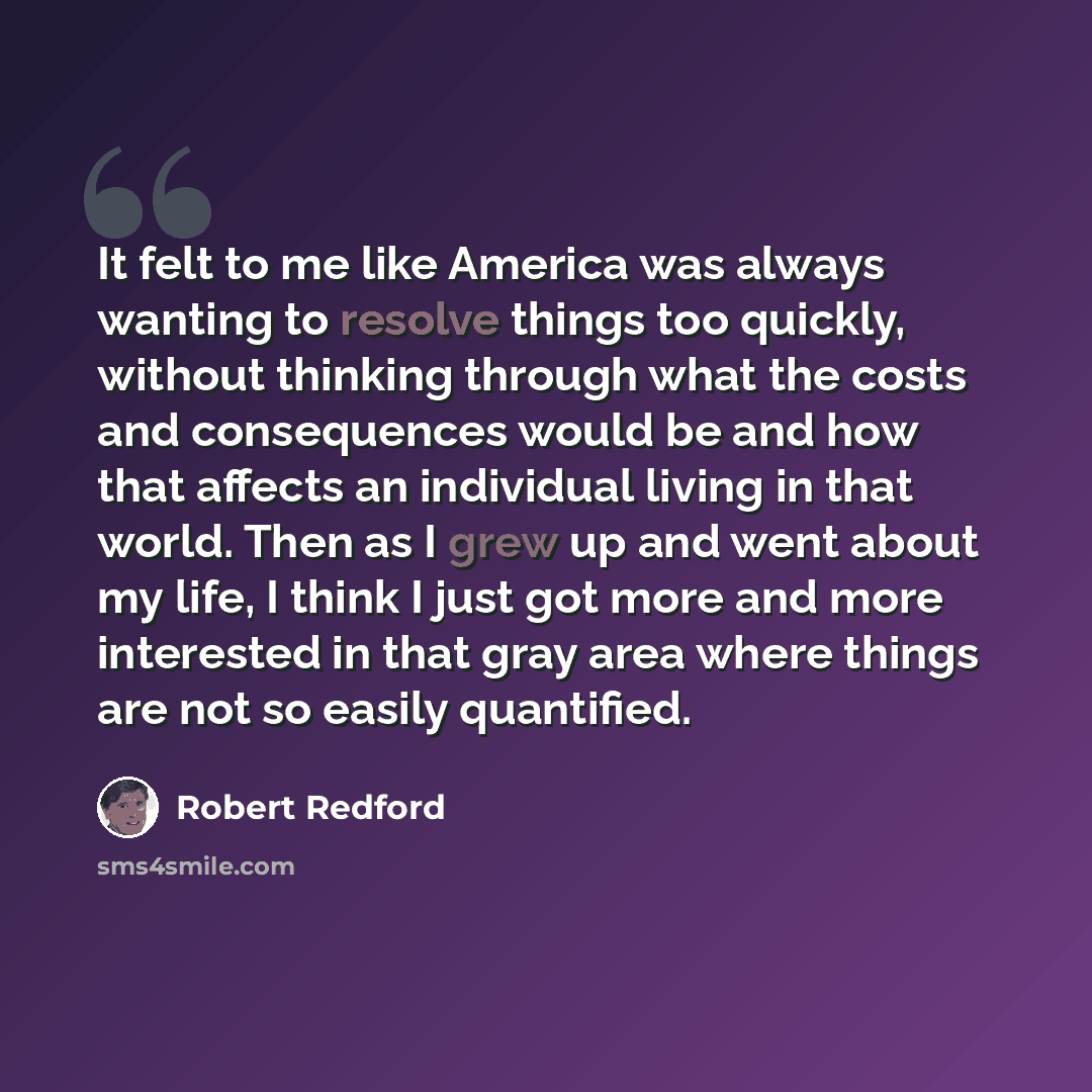 “It felt to me like America was always wanting to resolve things too quickly, without thinking through what the costs and consequences would be and how that affects an individual living in that world. Then as I grew up and went about my life, I think I just got more and more interested in that gray…” quote by Robert Redford