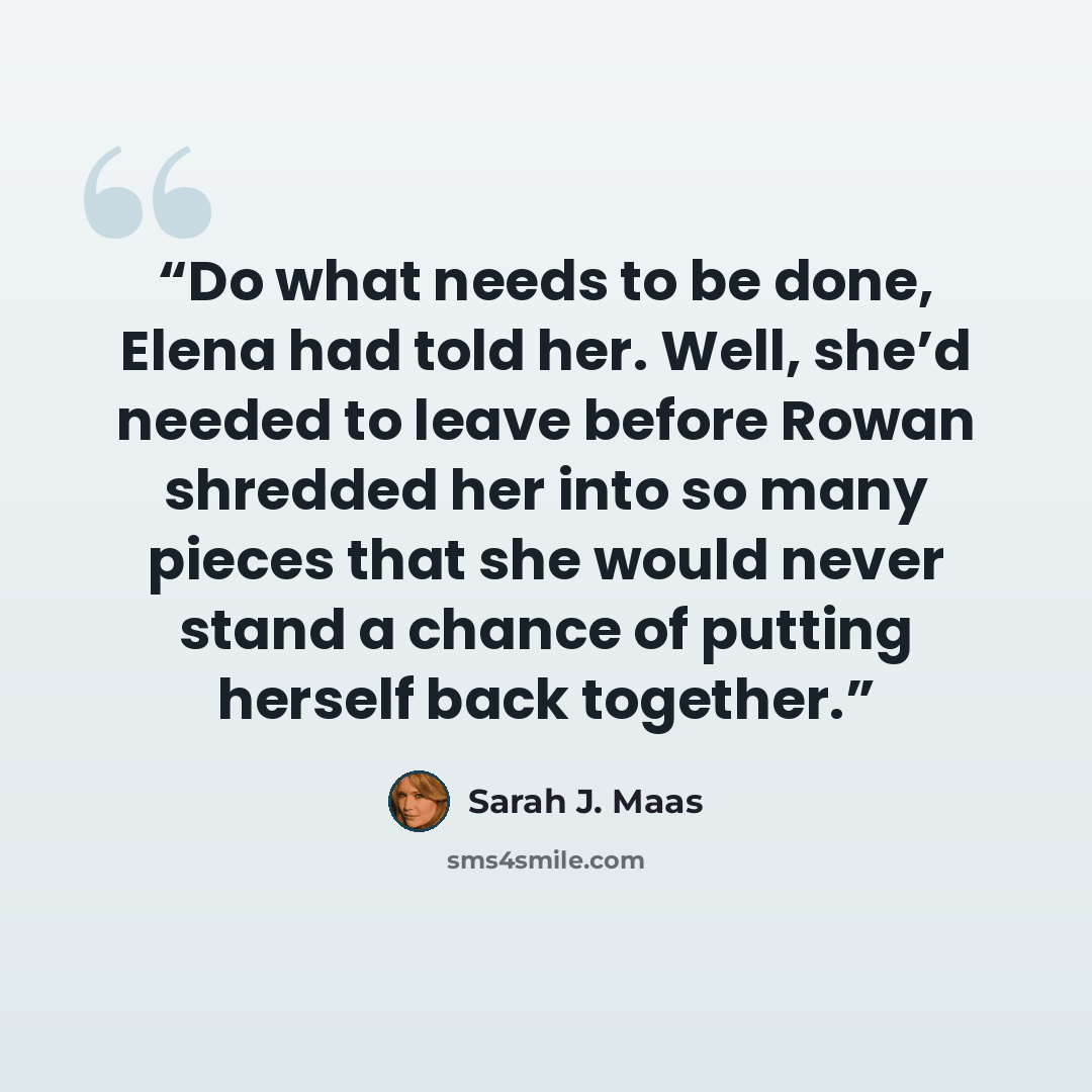 “Do what needs to be done, Elena had told her. Well, she’d needed to leave before Rowan shredded her into so many pieces that she would never stand a chance of putting herself back together.” quote by Sarah J. Maas