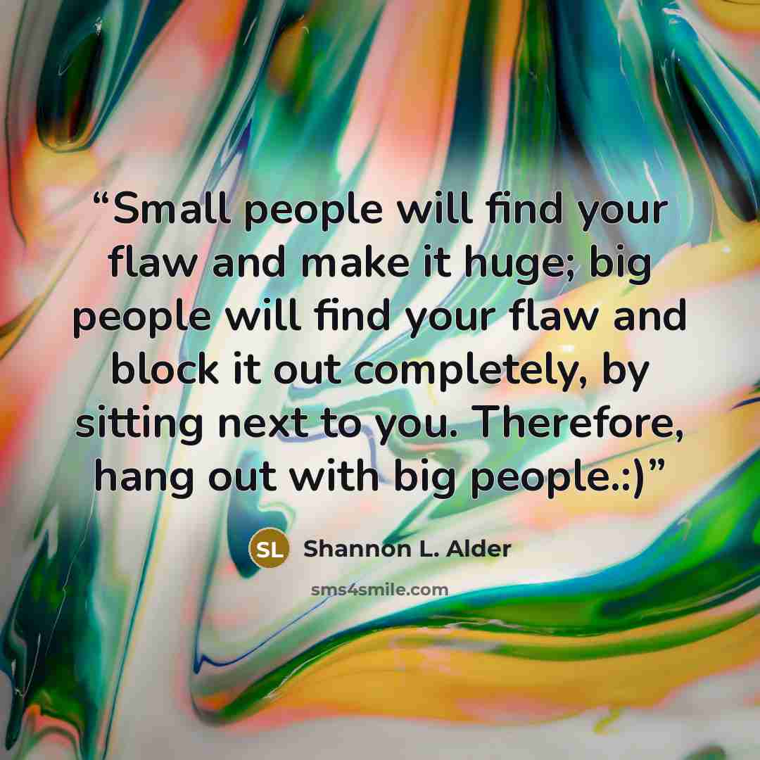 “Small people will find your flaw and make it huge; big people will find your flaw and block it out completely, by sitting next to you. Therefore, hang out with big people.:)” quote by Shannon L. Alder