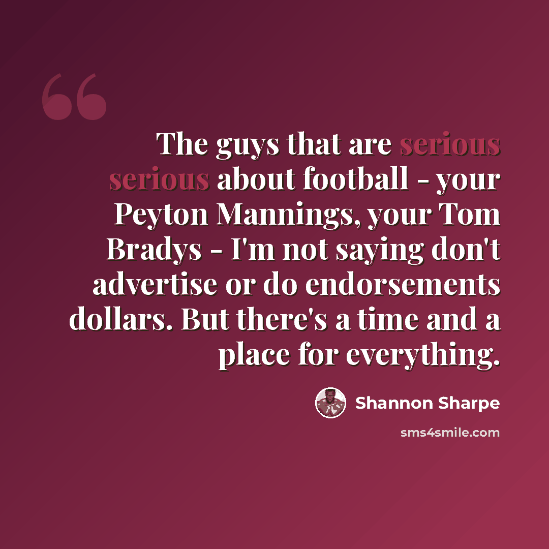 “The guys that are serious serious about football - your Peyton Mannings, your Tom Bradys - I'm not saying don't advertise or do endorsements dollars. But there's a time and a place for everything.” quote by Shannon Sharpe