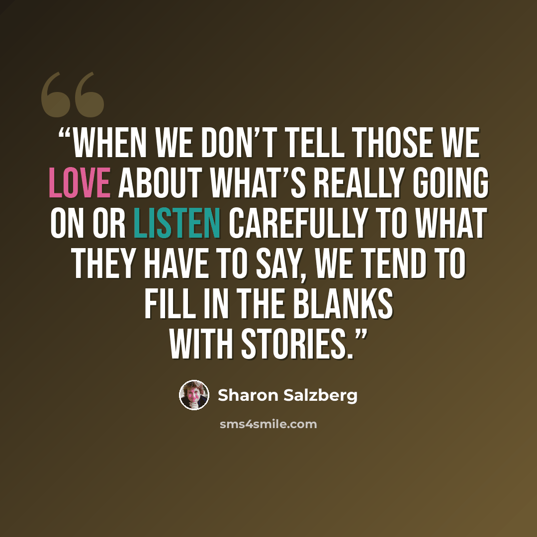“When we don’t tell those we love about what’s really going on or listen carefully to what they have to say, we tend to fill in the blanks with stories.” quote by Sharon Salzberg