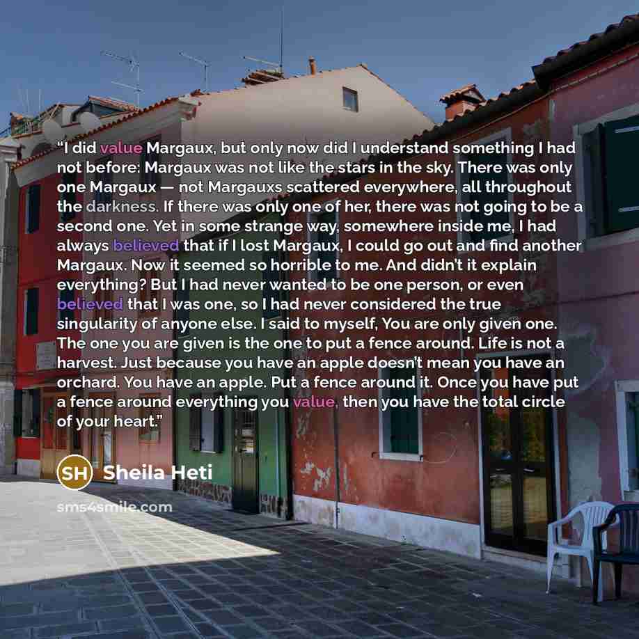 “I did value Margaux, but only now did I understand something I had not before: Margaux was not like the stars in the sky. There was only one Margaux — not Margauxs scattered everywhere, all throughout the darkness. If there was only one of her, there was not going to be a second one. Yet in some…” quote by Sheila Heti