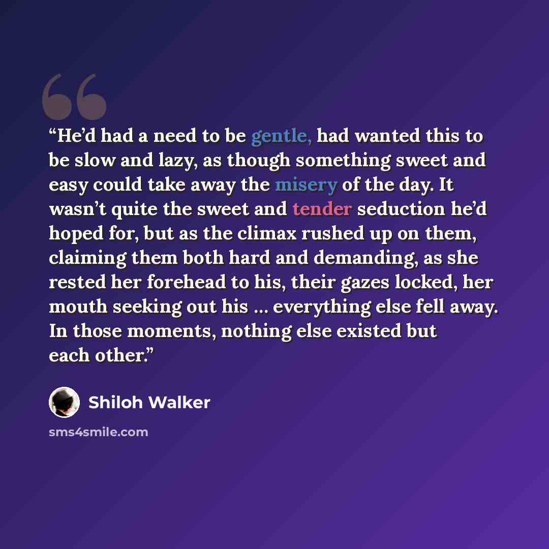 “He’d had a need to be gentle, had wanted this to be slow and lazy, as though something sweet and easy could take away the misery of the day. It wasn’t quite the sweet and tender seduction he’d hoped for, but as the climax rushed up on them, claiming them both hard and demanding, as she rested her…” quote by Shiloh Walker